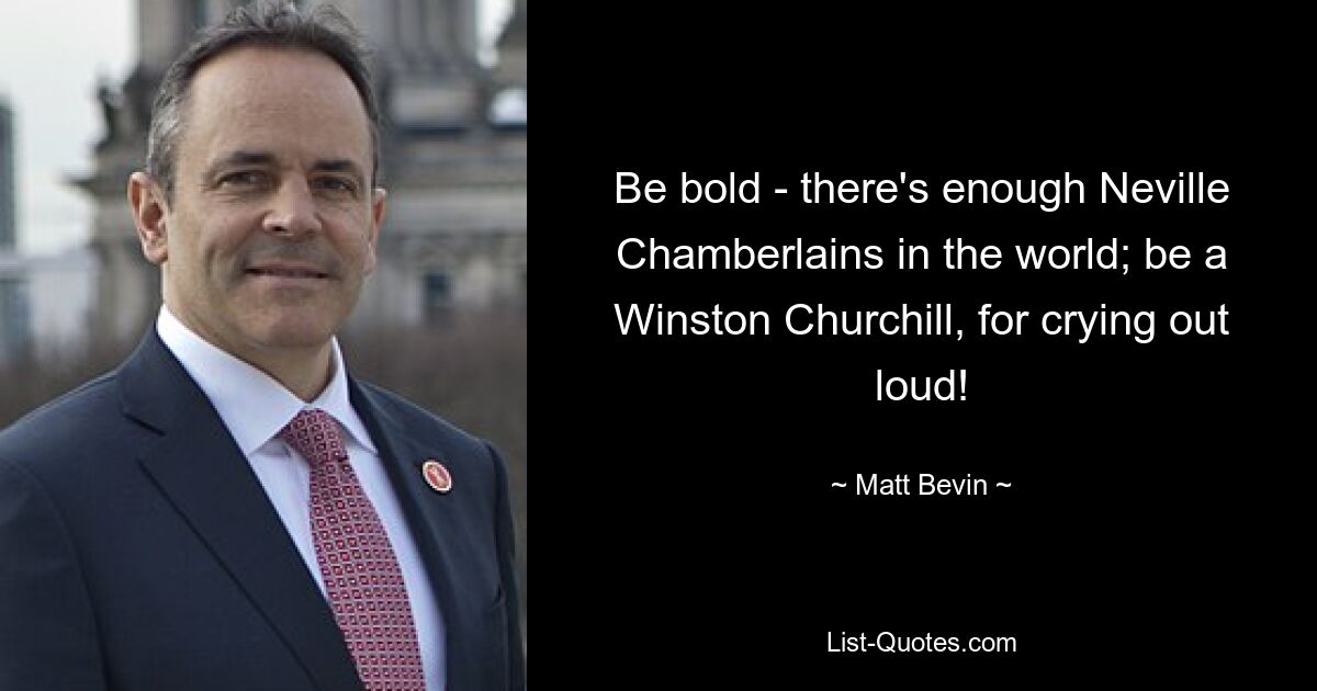 Be bold - there's enough Neville Chamberlains in the world; be a Winston Churchill, for crying out loud! — © Matt Bevin