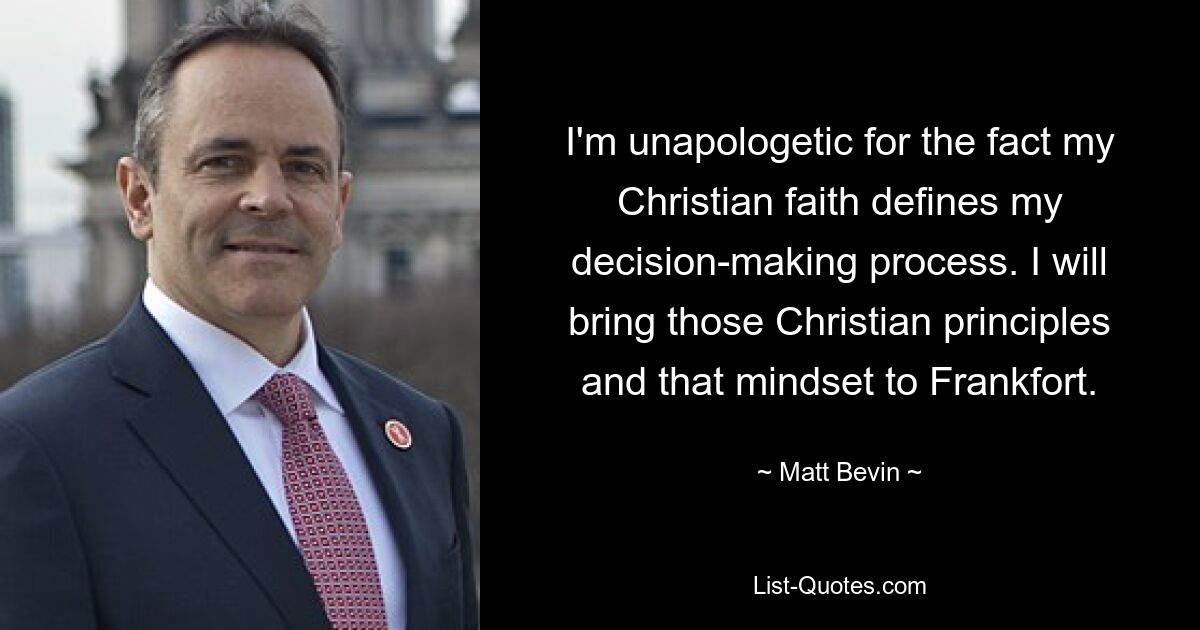 I'm unapologetic for the fact my Christian faith defines my decision-making process. I will bring those Christian principles and that mindset to Frankfort. — © Matt Bevin