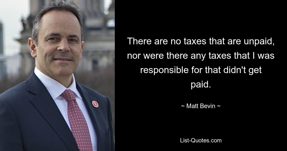 There are no taxes that are unpaid, nor were there any taxes that I was responsible for that didn't get paid. — © Matt Bevin