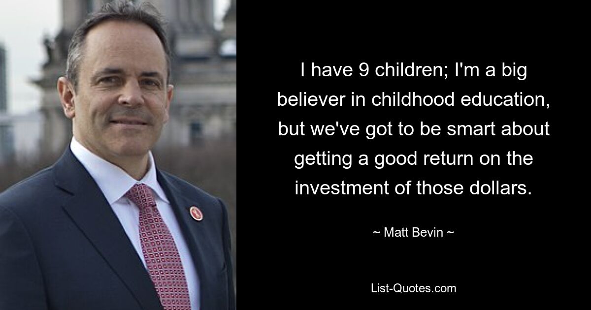 I have 9 children; I'm a big believer in childhood education, but we've got to be smart about getting a good return on the investment of those dollars. — © Matt Bevin