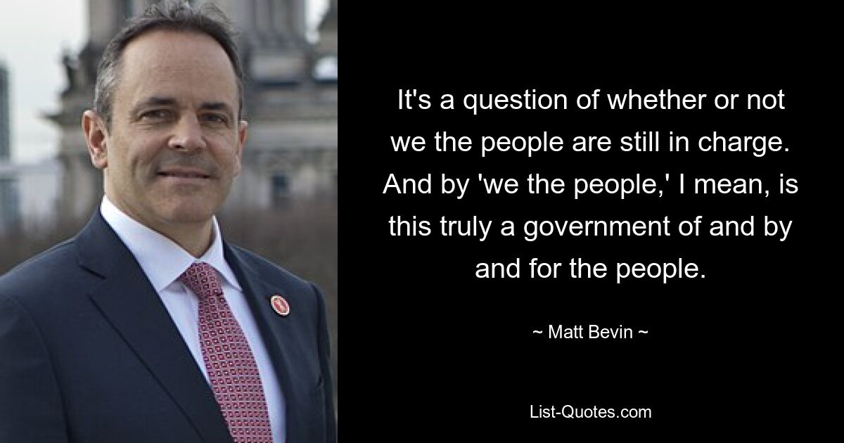 It's a question of whether or not we the people are still in charge. And by 'we the people,' I mean, is this truly a government of and by and for the people. — © Matt Bevin