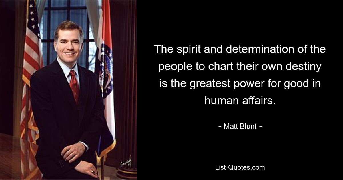 The spirit and determination of the people to chart their own destiny is the greatest power for good in human affairs. — © Matt Blunt