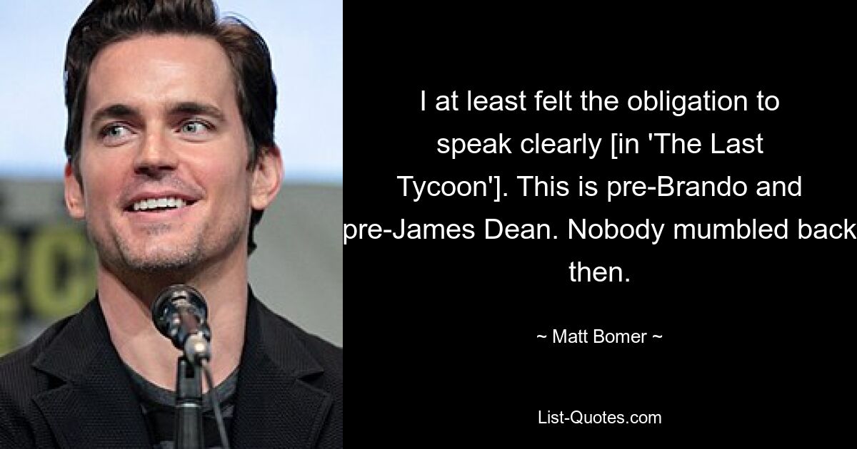 I at least felt the obligation to speak clearly [in 'The Last Tycoon']. This is pre-Brando and pre-James Dean. Nobody mumbled back then. — © Matt Bomer