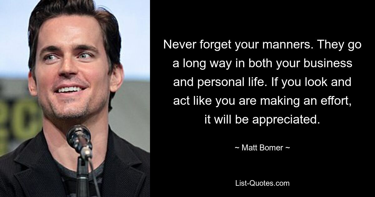 Never forget your manners. They go a long way in both your business and personal life. If you look and act like you are making an effort, it will be appreciated. — © Matt Bomer