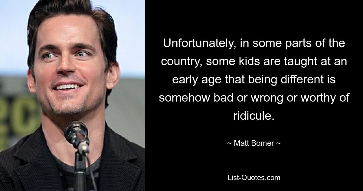 Unfortunately, in some parts of the country, some kids are taught at an early age that being different is somehow bad or wrong or worthy of ridicule. — © Matt Bomer