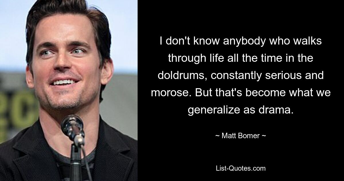 I don't know anybody who walks through life all the time in the doldrums, constantly serious and morose. But that's become what we generalize as drama. — © Matt Bomer