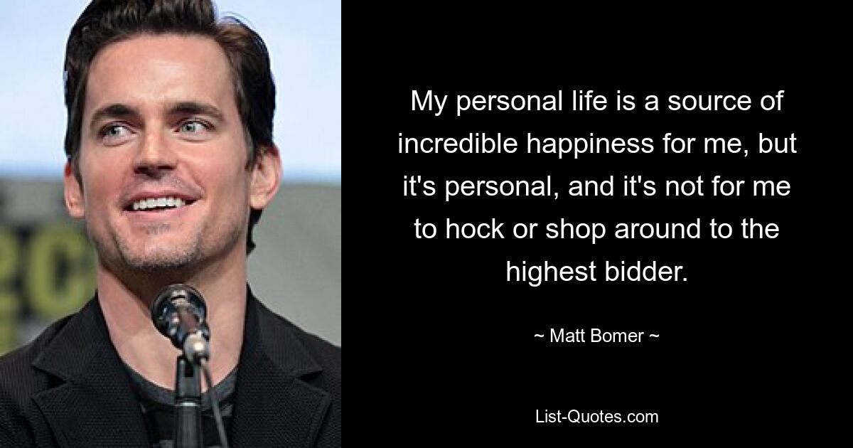 My personal life is a source of incredible happiness for me, but it's personal, and it's not for me to hock or shop around to the highest bidder. — © Matt Bomer