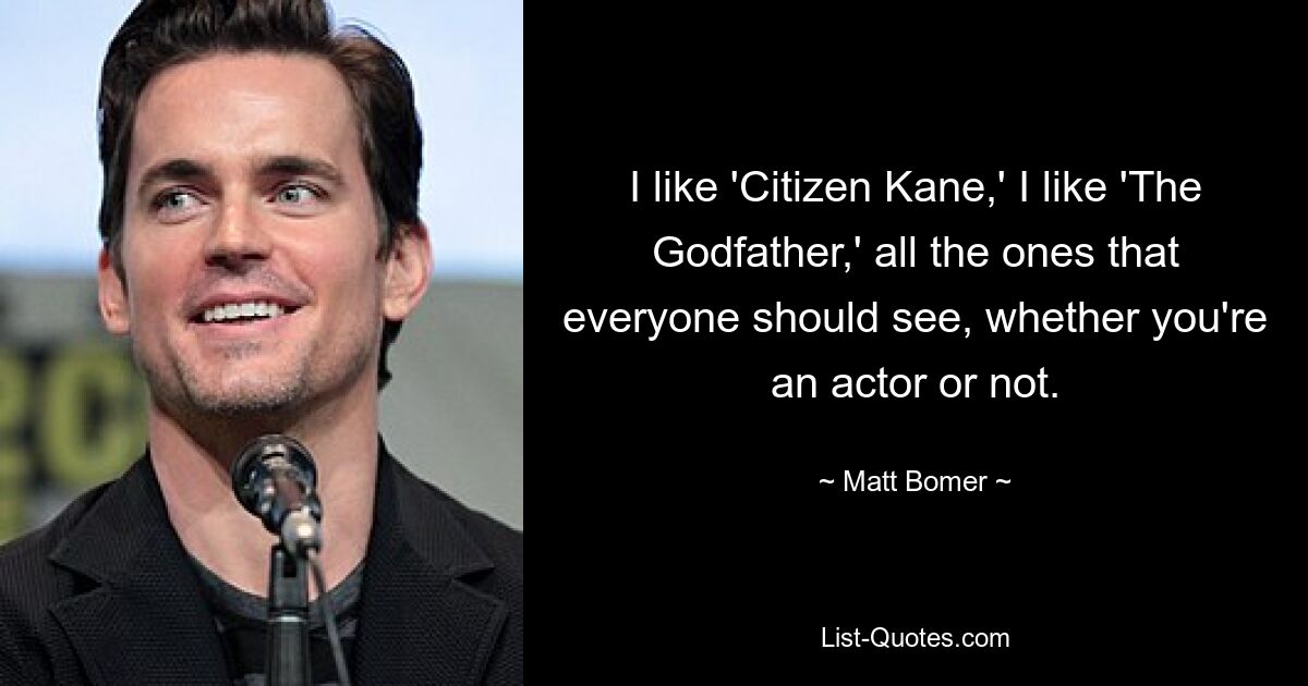 I like 'Citizen Kane,' I like 'The Godfather,' all the ones that everyone should see, whether you're an actor or not. — © Matt Bomer