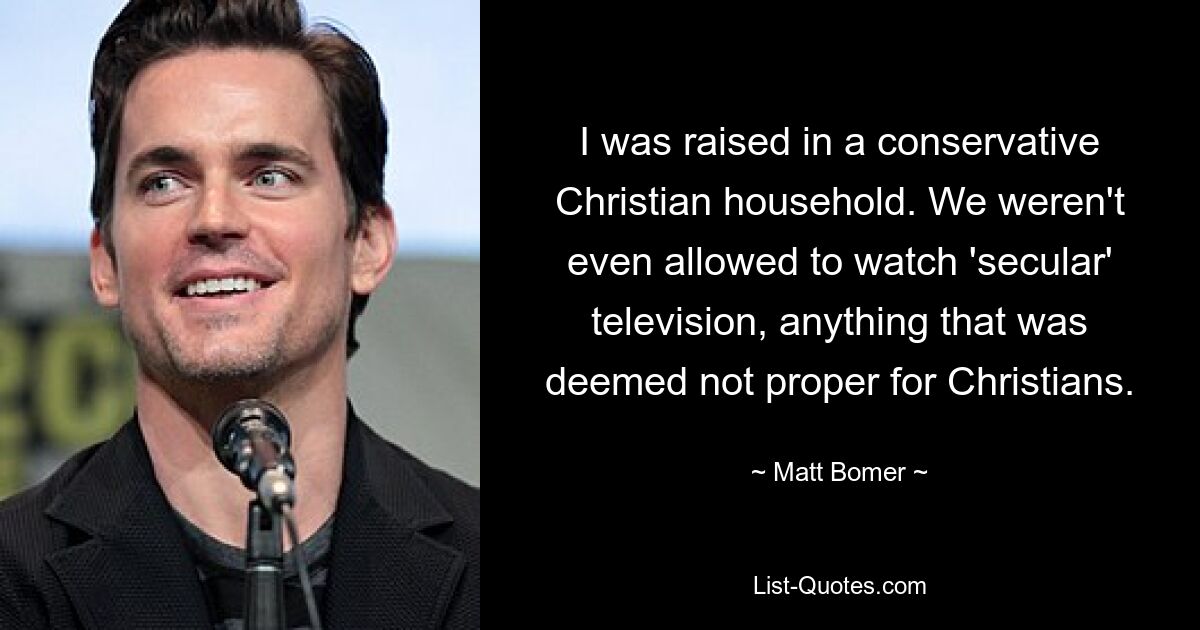 I was raised in a conservative Christian household. We weren't even allowed to watch 'secular' television, anything that was deemed not proper for Christians. — © Matt Bomer