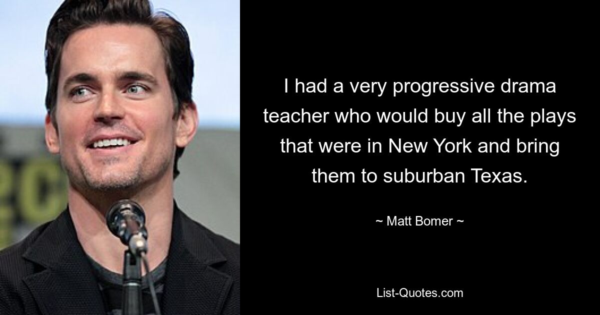 I had a very progressive drama teacher who would buy all the plays that were in New York and bring them to suburban Texas. — © Matt Bomer