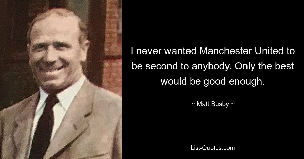 I never wanted Manchester United to be second to anybody. Only the best would be good enough. — © Matt Busby