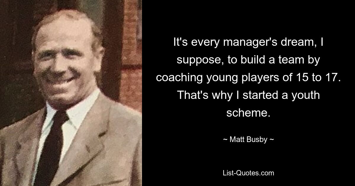 It's every manager's dream, I suppose, to build a team by coaching young players of 15 to 17. That's why I started a youth scheme. — © Matt Busby