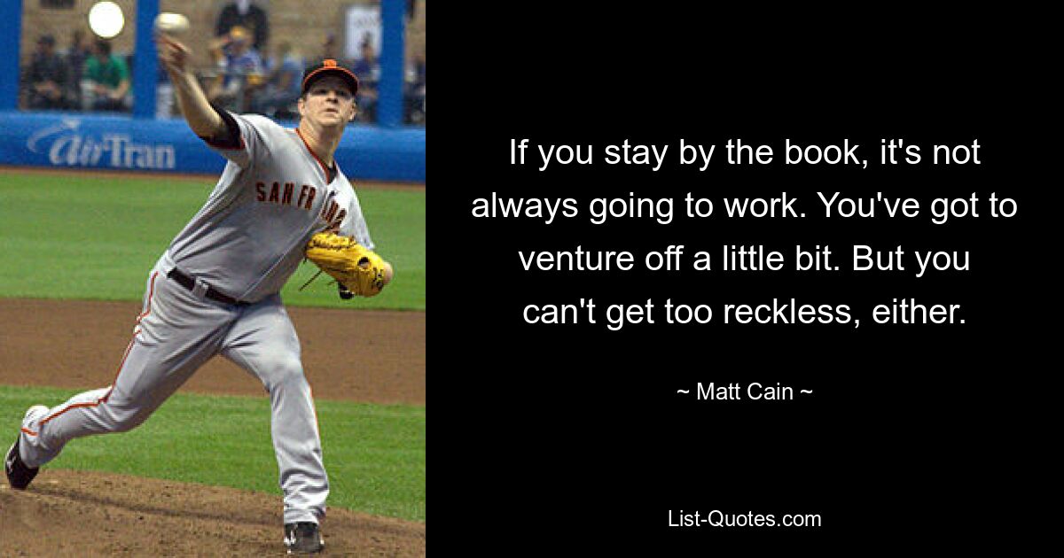 If you stay by the book, it's not always going to work. You've got to venture off a little bit. But you can't get too reckless, either. — © Matt Cain