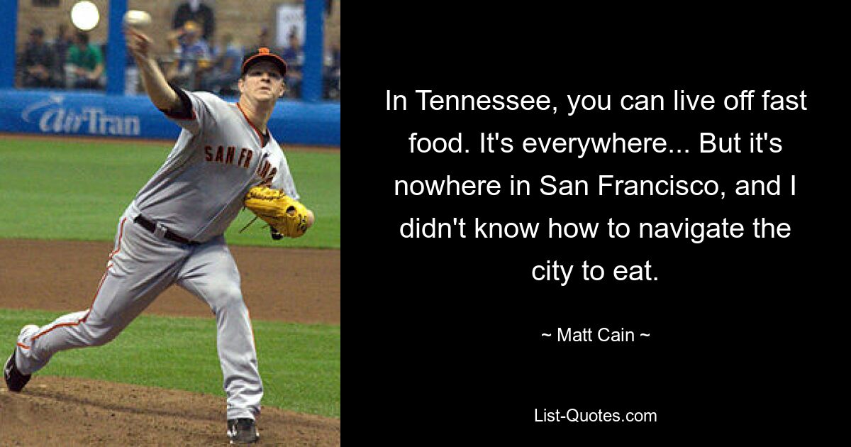 In Tennessee, you can live off fast food. It's everywhere... But it's nowhere in San Francisco, and I didn't know how to navigate the city to eat. — © Matt Cain