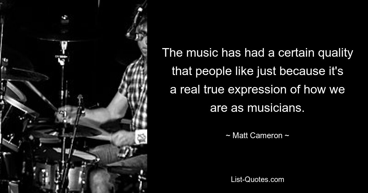 The music has had a certain quality that people like just because it's a real true expression of how we are as musicians. — © Matt Cameron