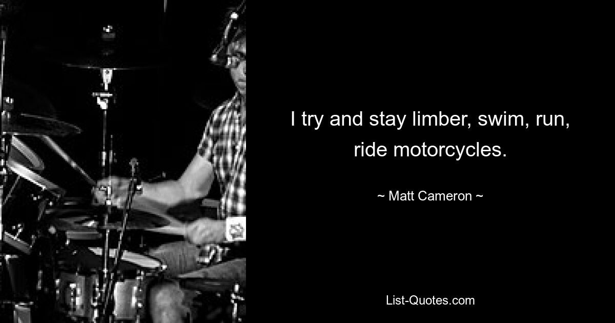 I try and stay limber, swim, run, ride motorcycles. — © Matt Cameron