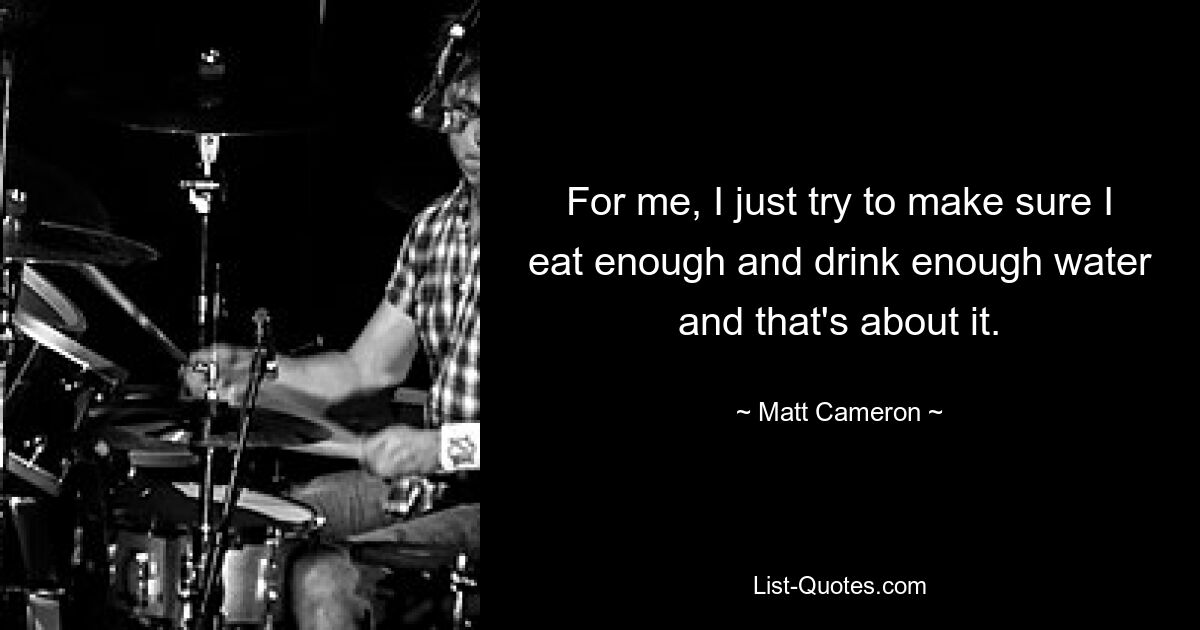 For me, I just try to make sure I eat enough and drink enough water and that's about it. — © Matt Cameron