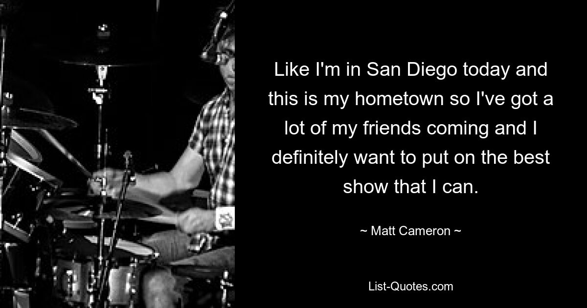 Like I'm in San Diego today and this is my hometown so I've got a lot of my friends coming and I definitely want to put on the best show that I can. — © Matt Cameron