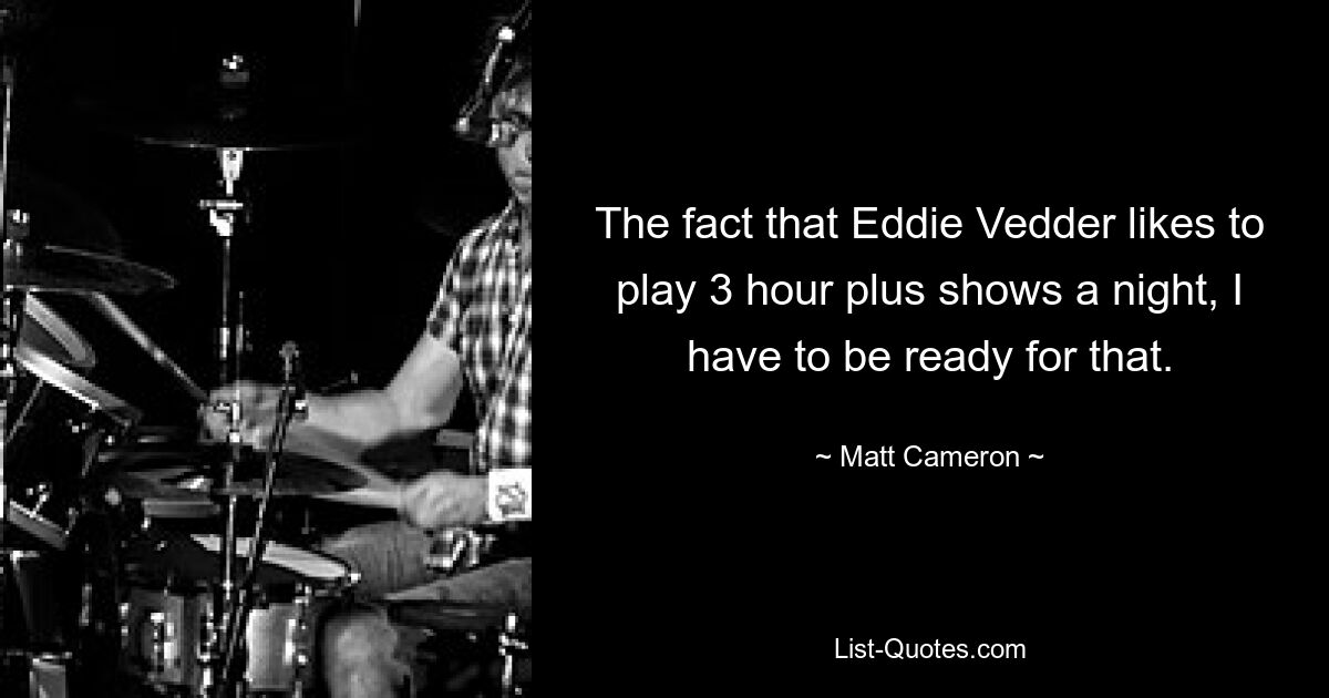 The fact that Eddie Vedder likes to play 3 hour plus shows a night, I have to be ready for that. — © Matt Cameron