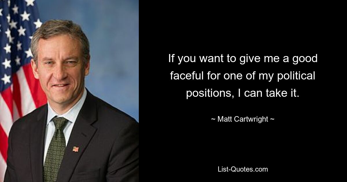 If you want to give me a good faceful for one of my political positions, I can take it. — © Matt Cartwright