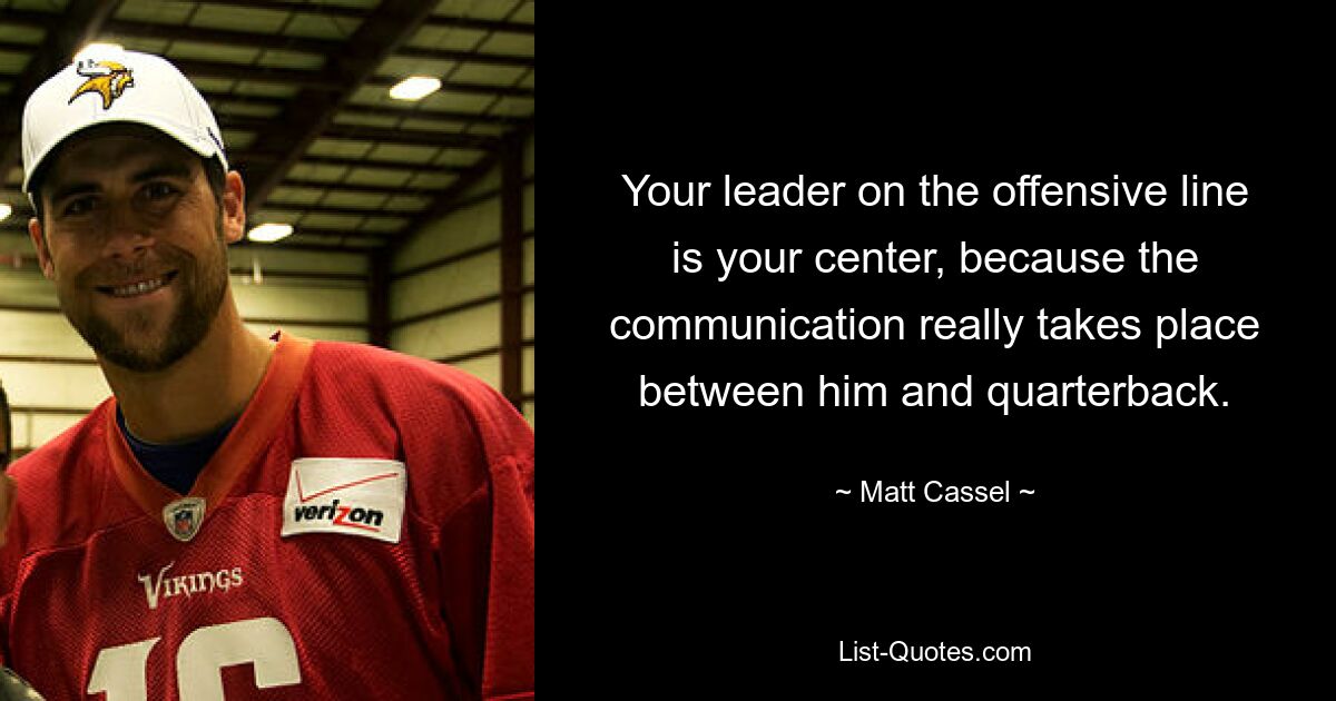 Your leader on the offensive line is your center, because the communication really takes place between him and quarterback. — © Matt Cassel