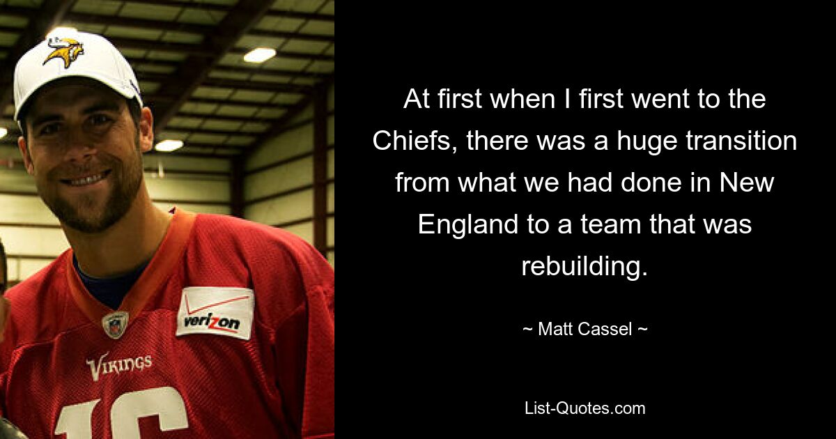 At first when I first went to the Chiefs, there was a huge transition from what we had done in New England to a team that was rebuilding. — © Matt Cassel