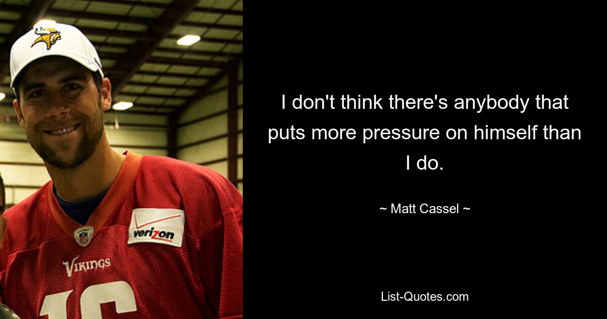 I don't think there's anybody that puts more pressure on himself than I do. — © Matt Cassel