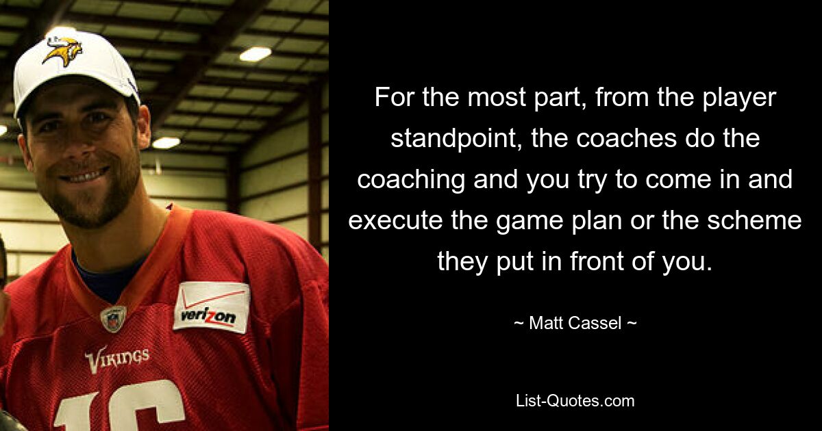 For the most part, from the player standpoint, the coaches do the coaching and you try to come in and execute the game plan or the scheme they put in front of you. — © Matt Cassel