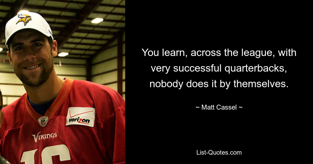 You learn, across the league, with very successful quarterbacks, nobody does it by themselves. — © Matt Cassel