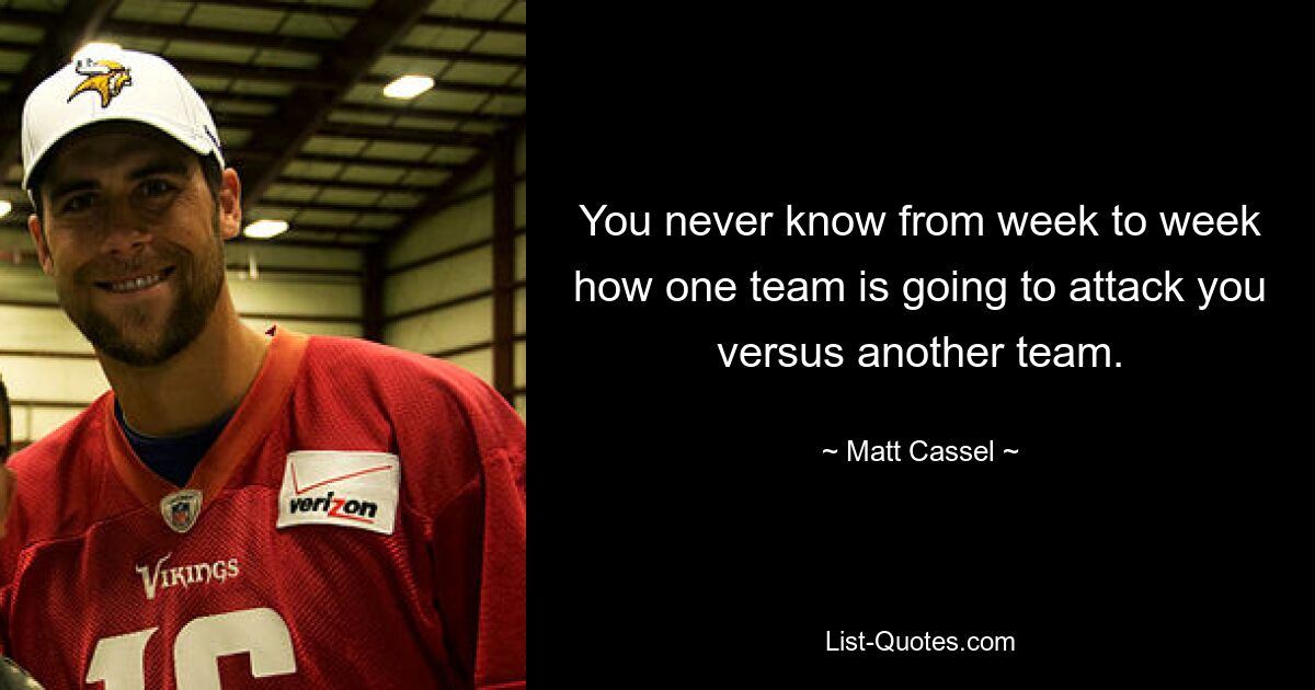 You never know from week to week how one team is going to attack you versus another team. — © Matt Cassel