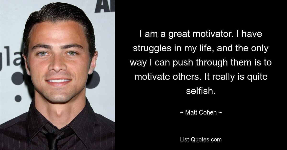 I am a great motivator. I have struggles in my life, and the only way I can push through them is to motivate others. It really is quite selfish. — © Matt Cohen