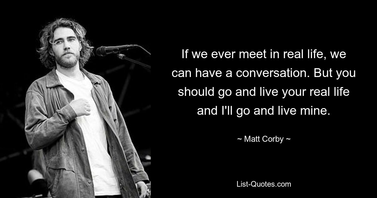 If we ever meet in real life, we can have a conversation. But you should go and live your real life and I'll go and live mine. — © Matt Corby