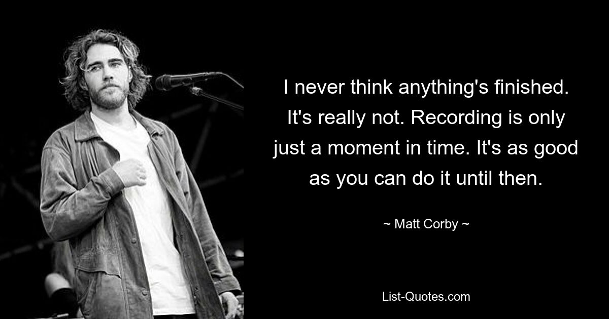 I never think anything's finished. It's really not. Recording is only just a moment in time. It's as good as you can do it until then. — © Matt Corby