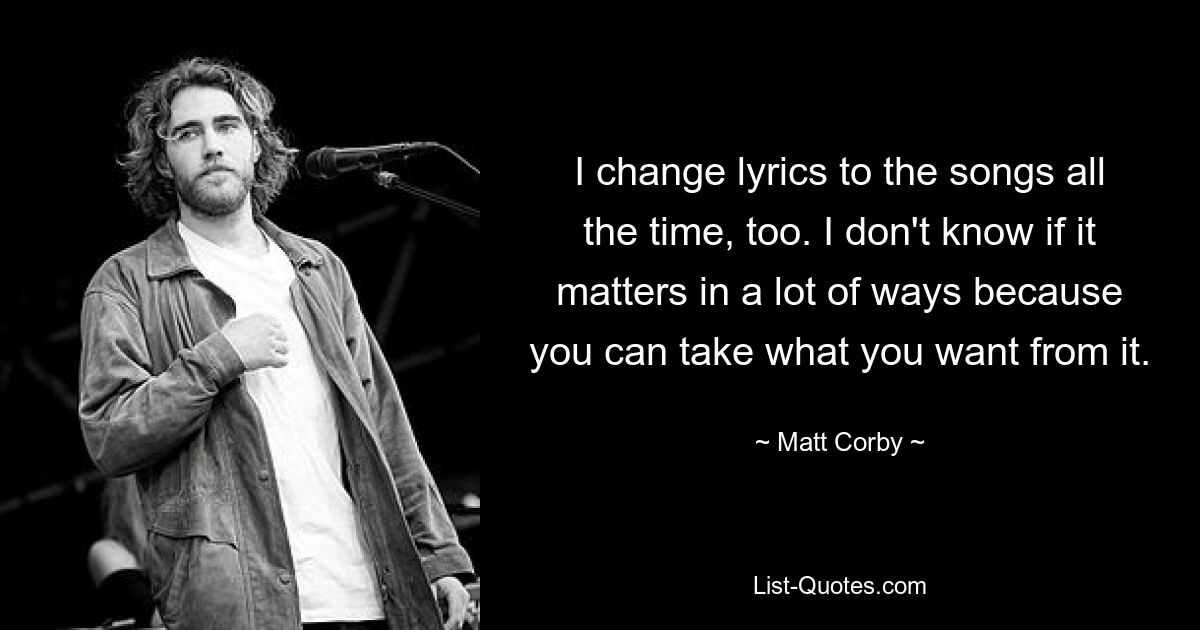 I change lyrics to the songs all the time, too. I don't know if it matters in a lot of ways because you can take what you want from it. — © Matt Corby