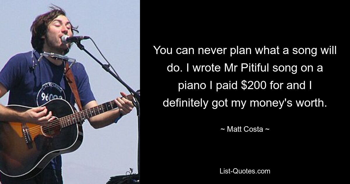 You can never plan what a song will do. I wrote Mr Pitiful song on a piano I paid $200 for and I definitely got my money's worth. — © Matt Costa