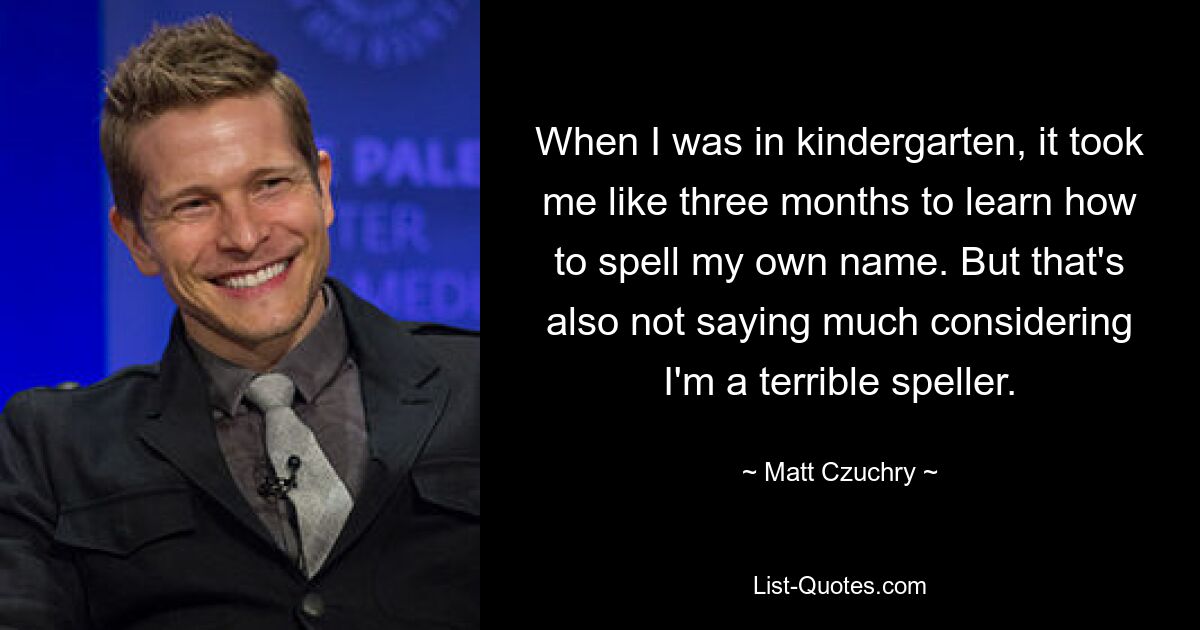 When I was in kindergarten, it took me like three months to learn how to spell my own name. But that's also not saying much considering I'm a terrible speller. — © Matt Czuchry