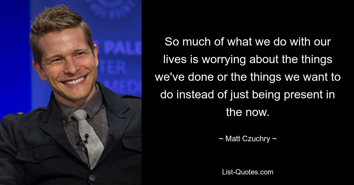 So much of what we do with our lives is worrying about the things we've done or the things we want to do instead of just being present in the now. — © Matt Czuchry