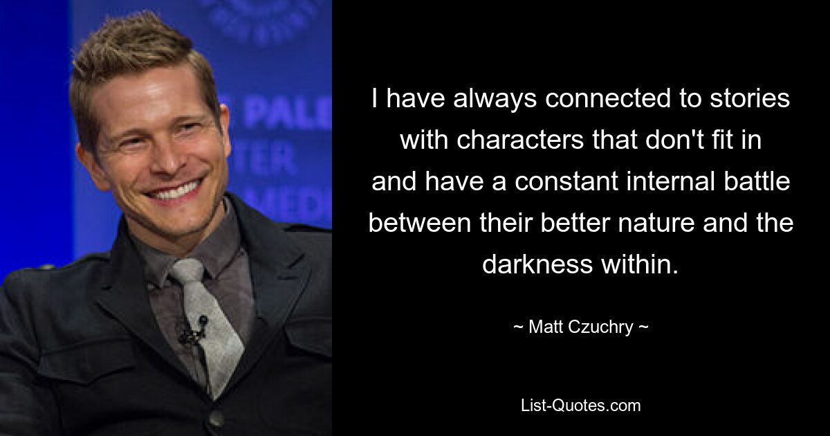 I have always connected to stories with characters that don't fit in and have a constant internal battle between their better nature and the darkness within. — © Matt Czuchry