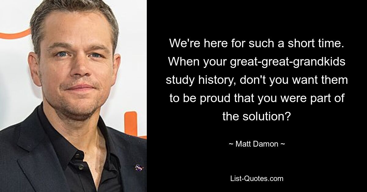 We're here for such a short time. When your great-great-grandkids study history, don't you want them to be proud that you were part of the solution? — © Matt Damon