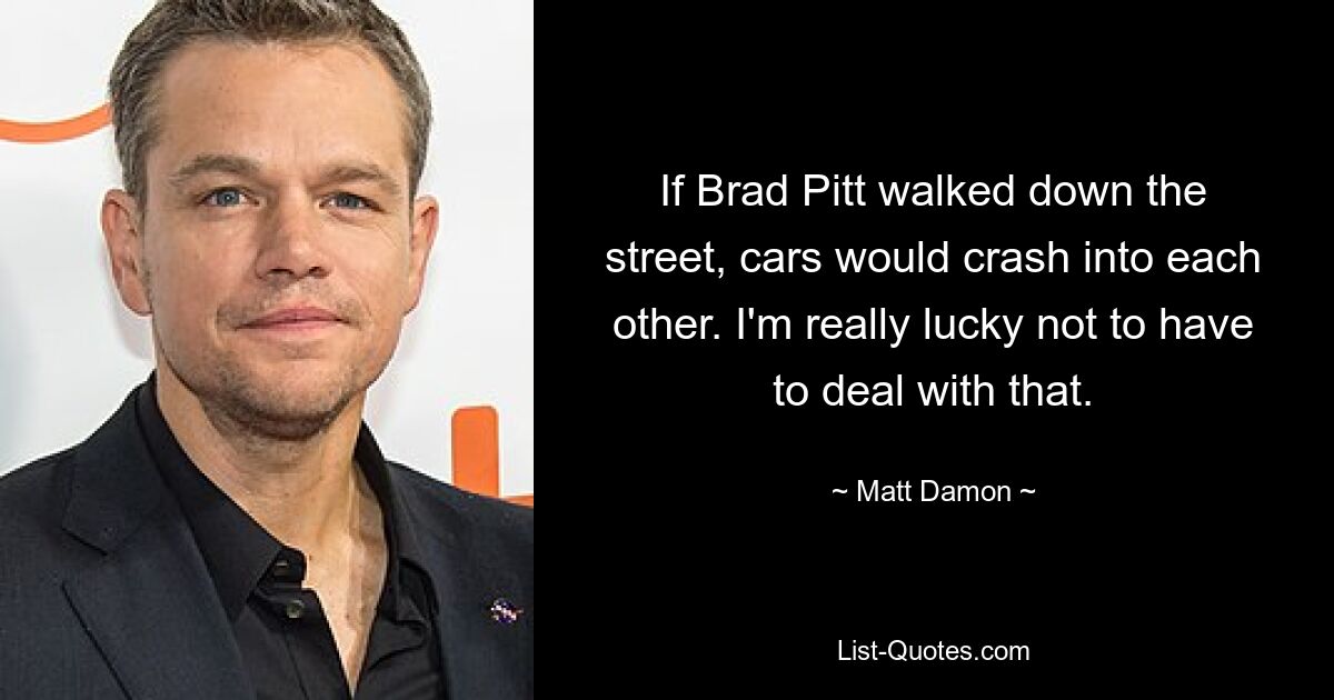 If Brad Pitt walked down the street, cars would crash into each other. I'm really lucky not to have to deal with that. — © Matt Damon