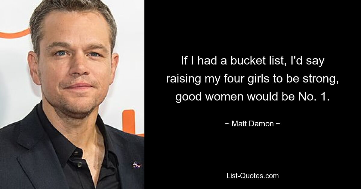 If I had a bucket list, I'd say raising my four girls to be strong, good women would be No. 1. — © Matt Damon