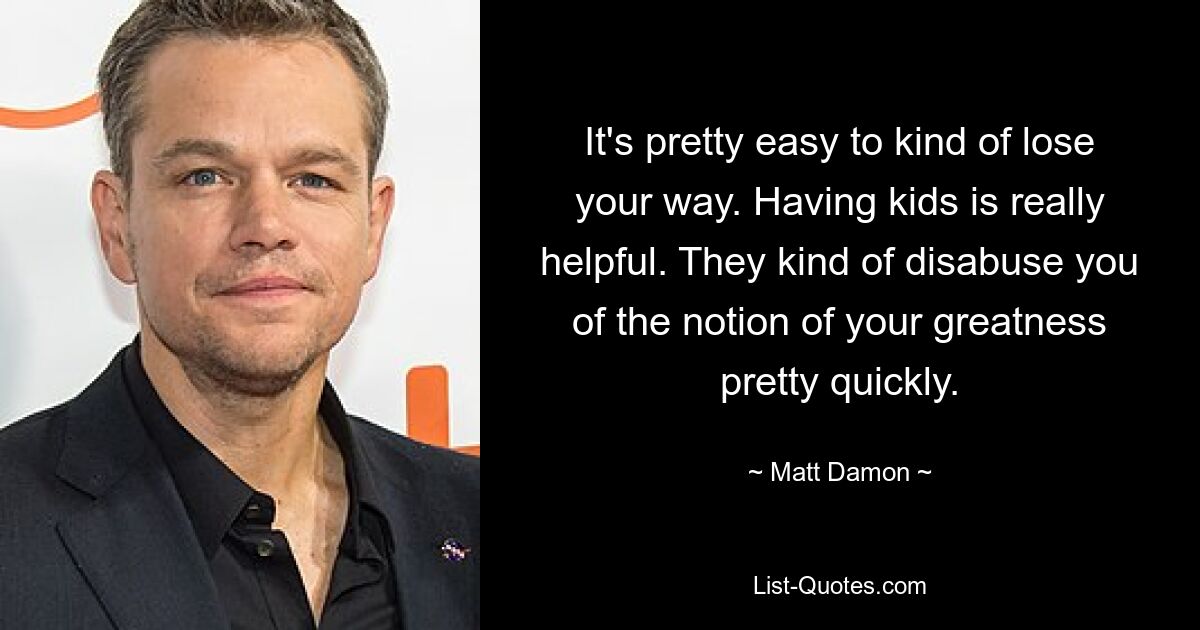 It's pretty easy to kind of lose your way. Having kids is really helpful. They kind of disabuse you of the notion of your greatness pretty quickly. — © Matt Damon