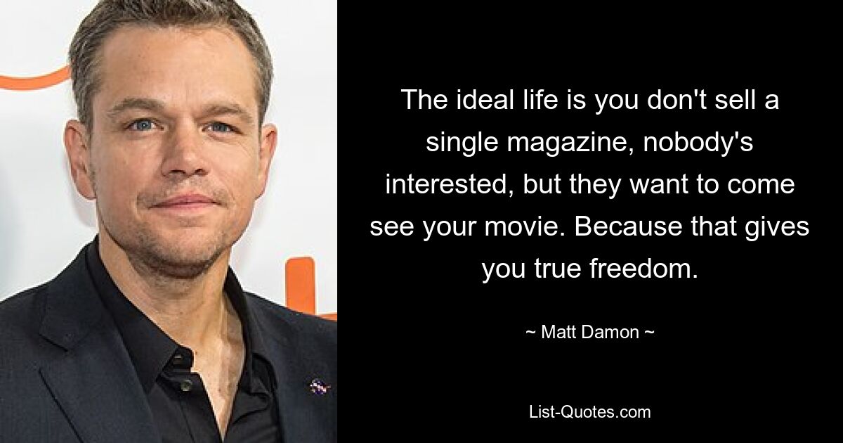 The ideal life is you don't sell a single magazine, nobody's interested, but they want to come see your movie. Because that gives you true freedom. — © Matt Damon