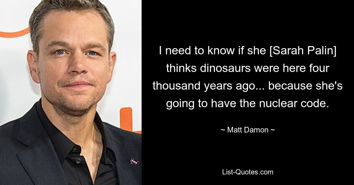 I need to know if she [Sarah Palin] thinks dinosaurs were here four thousand years ago... because she's going to have the nuclear code. — © Matt Damon