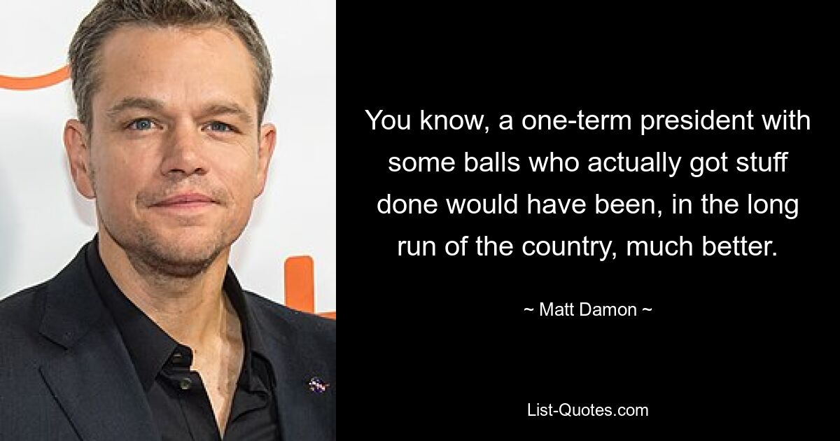 You know, a one-term president with some balls who actually got stuff done would have been, in the long run of the country, much better. — © Matt Damon