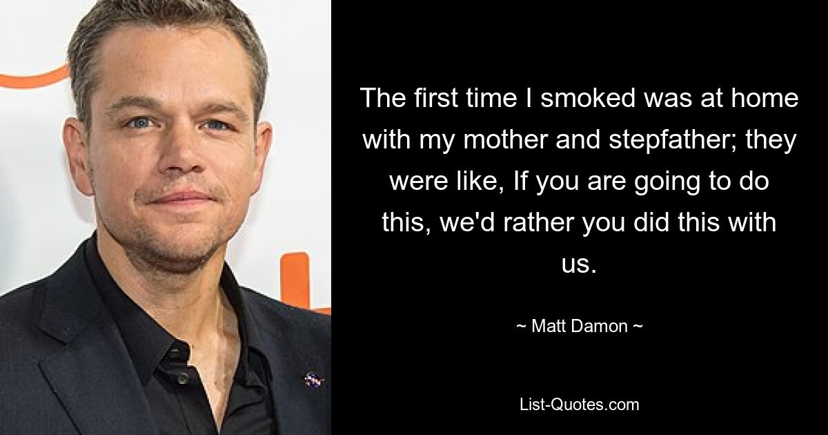 The first time I smoked was at home with my mother and stepfather; they were like, If you are going to do this, we'd rather you did this with us. — © Matt Damon