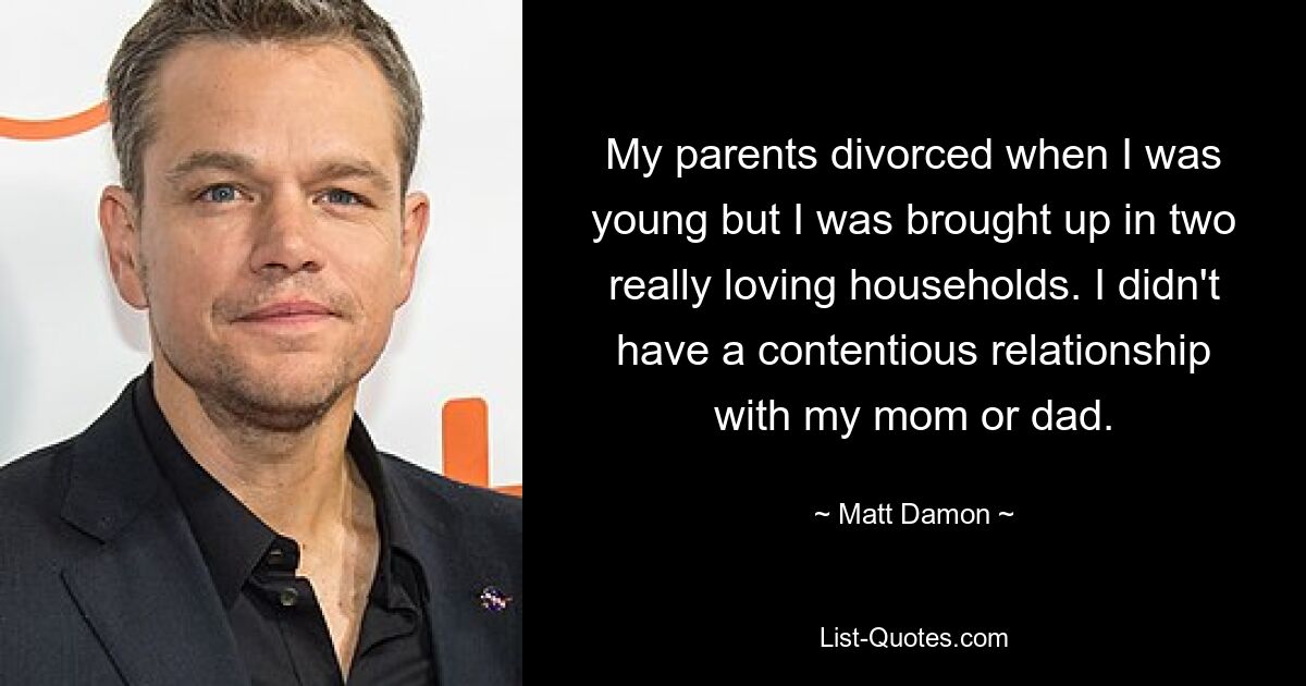 Meine Eltern ließen sich scheiden, als ich jung war, aber ich wuchs in zwei wirklich liebevollen Haushalten auf. Ich hatte keine umstrittene Beziehung zu meiner Mutter oder meinem Vater. — © Matt Damon 