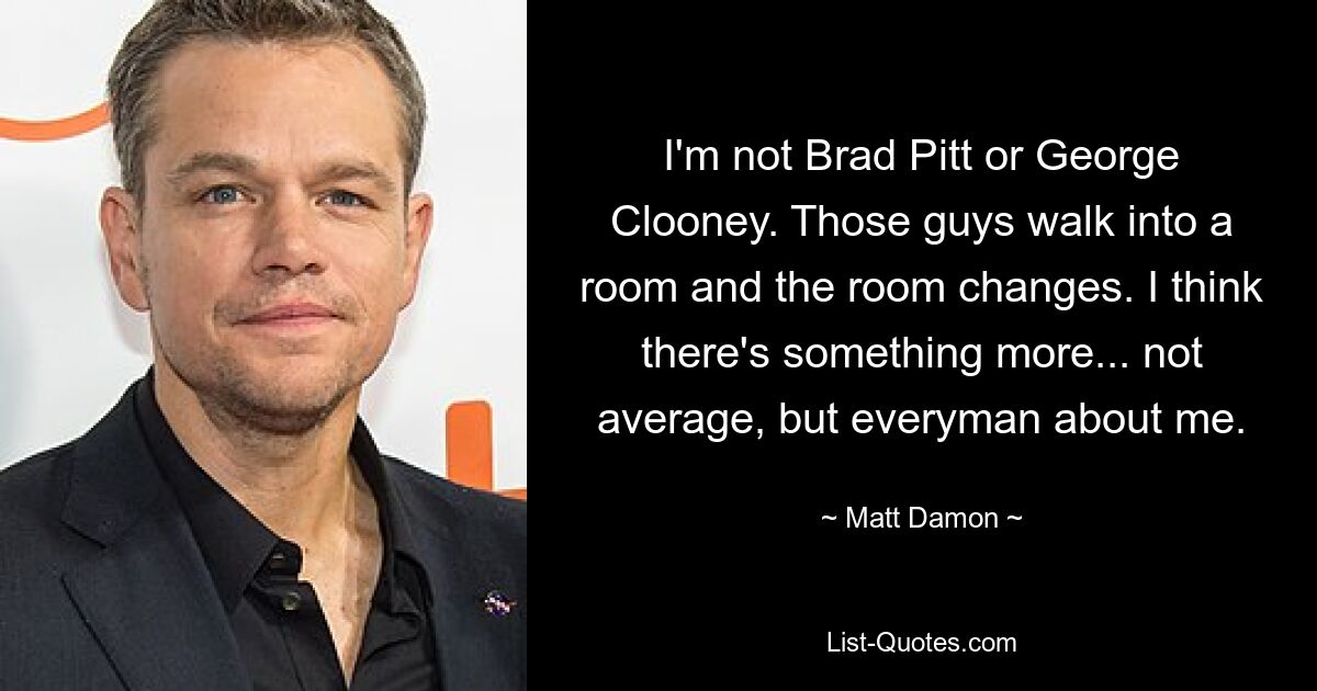 I'm not Brad Pitt or George Clooney. Those guys walk into a room and the room changes. I think there's something more... not average, but everyman about me. — © Matt Damon