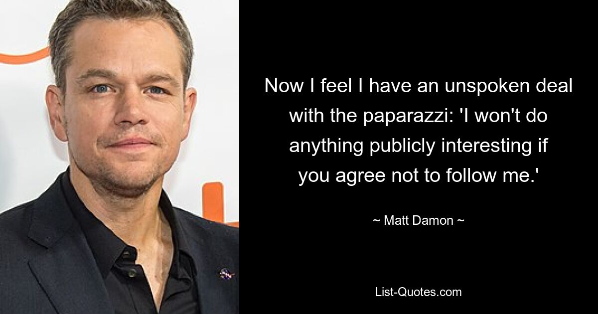 Now I feel I have an unspoken deal with the paparazzi: 'I won't do anything publicly interesting if you agree not to follow me.' — © Matt Damon