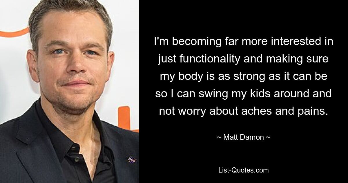 I'm becoming far more interested in just functionality and making sure my body is as strong as it can be so I can swing my kids around and not worry about aches and pains. — © Matt Damon